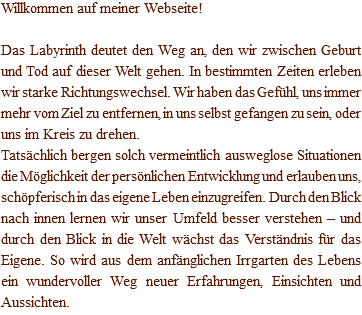Willkommen auf meiner Webseite! Das Labyrinth deutet den Weg an, den wir zwischen Geburt und Tod auf dieser Welt gehen. In bestimmten Zeiten erleben wir starke Richtungswechsel. Wir haben das Gefühl, uns immer mehr vom Ziel zu entfernen, in uns selbst gefangen zu sein, oder uns im Kreis zu drehen. Tatsächlich bergen solch vermeintlich ausweglose Situationen die Möglichkeit der persönlichen Entwicklung und erlauben uns, schöpferisch in das eigene Leben einzugreifen. Durch den Blick nach innen lernen wir unser Umfeld besser verstehen – und durch den Blick in die Welt wächst das Verständnis für das Eigene. So wird aus dem anfänglichen Irrgarten des Lebens ein wundervoller Weg neuer Erfahrungen, Einsichten und Aussichten.