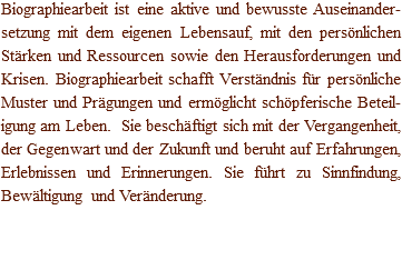 Biographiearbeit ist eine aktive und bewusste Auseinander-setzung mit dem eigenen Lebensauf, mit den persönlichen Stärken und Ressourcen sowie den Herausforderungen und Krisen. Biographiearbeit schafft Verständnis für persönliche Muster und Prägungen und ermöglicht schöpferische Beteil-igung am Leben. Sie beschäftigt sich mit der Vergangenheit, der Gegenwart und der Zukunft und beruht auf Erfahrungen, Erlebnissen und Erinnerungen. Sie führt zu Sinnfindung, Bewältigung und Veränderung. 