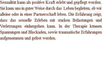 Sexualität kann als positive Kraft erlebt und gepflegt werden. Sie kann uns in guter Weise durch das Leben begleiten, ob wir alleine oder in einer Partnerschaft leben. Die Erfahrung zeigt, dass das sexuelle Erleben mit starken Belastungen und Verletzungen einhergehen kann. In der Therapie können Spannungen und Blockaden, sowie traumatische Erfahrungen aufgenommen und gelöst werden.