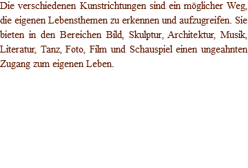 Die verschiedenen Kunstrichtungen sind ein möglicher Weg, die eigenen Lebensthemen zu erkennen und aufzugreifen. Sie bieten in den Bereichen Bild, Skulptur, Architektur, Musik, Literatur, Tanz, Foto, Film und Schauspiel einen ungeahnten Zugang zum eigenen Leben. 