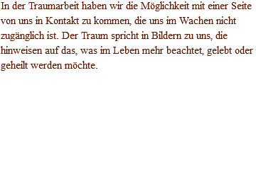 In der Traumarbeit haben wir die Möglichkeit mit einer Seite von uns in Kontakt zu kommen, die uns im Wachen nicht zugänglich ist. Der Traum spricht in Bildern zu uns, die hinweisen auf das, was im Leben mehr beachtet, gelebt oder geheilt werden möchte.